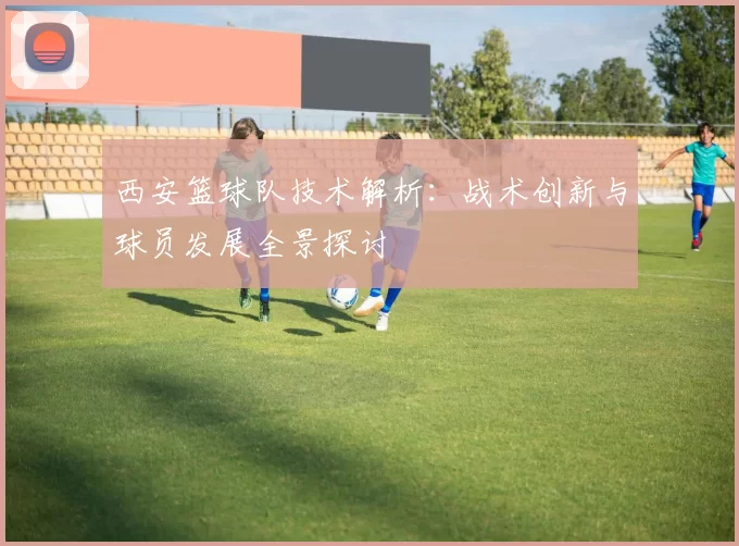 西安篮球队技术解析：战术创新与球员发展全景探讨