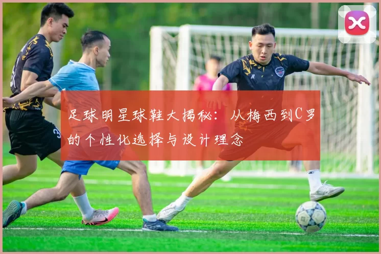 足球明星球鞋大揭秘：从梅西到C罗的个性化选择与设计理念