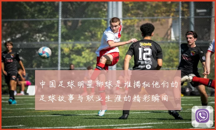 中国足球明星聊球是谁揭秘他们的足球故事与职业生涯的精彩瞬间
