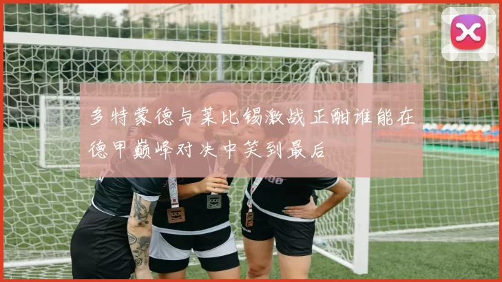 多特蒙德与莱比锡激战正酣谁能在德甲巅峰对决中笑到最后