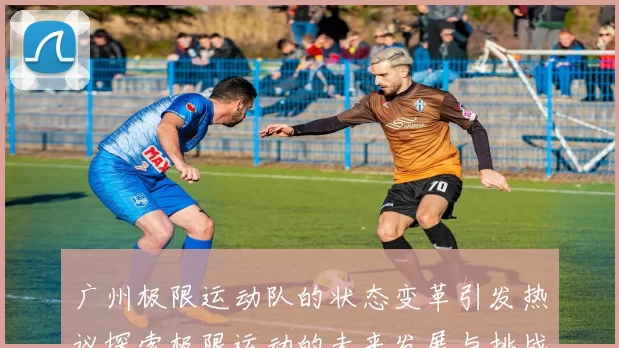 广州极限运动队的状态变革引发热议探索极限运动的未来发展与挑战