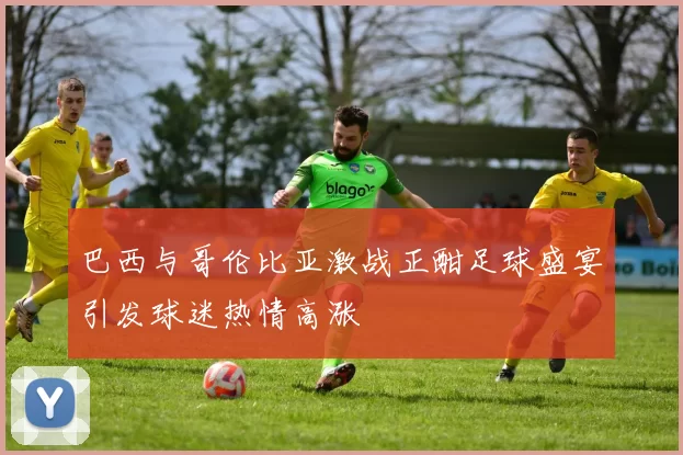巴西与哥伦比亚激战正酣足球盛宴引发球迷热情高涨