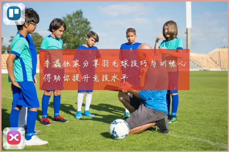 李磊独家分享羽毛球技巧与训练心得助你提升竞技水平