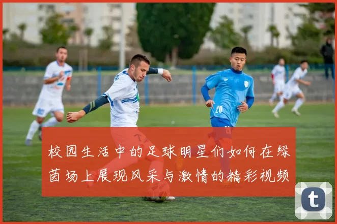 校园生活中的足球明星们如何在绿茵场上展现风采与激情的精彩视频合集