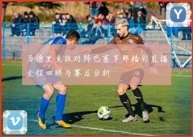 马德里竞技对阵巴塞罗那精彩直播全程回顾与赛后分析
