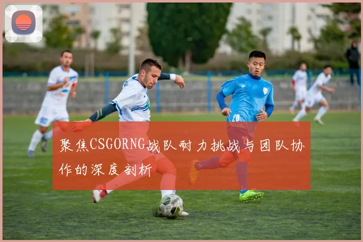 聚焦CSGORNG战队耐力挑战与团队协作的深度剖析