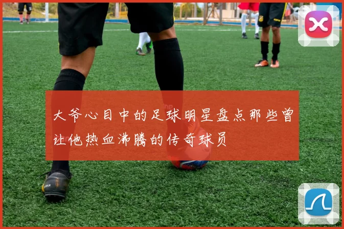 大爷心目中的足球明星盘点那些曾让他热血沸腾的传奇球员