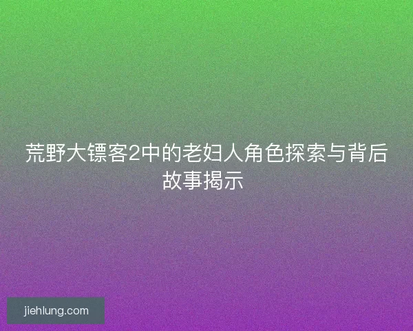 荒野大镖客2中的老妇人角色探索与背后故事揭示 