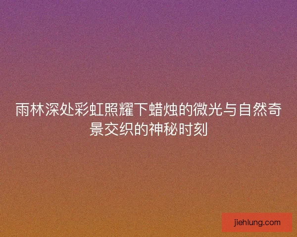 雨林深处彩虹照耀下蜡烛的微光与自然奇景交织的神秘时刻